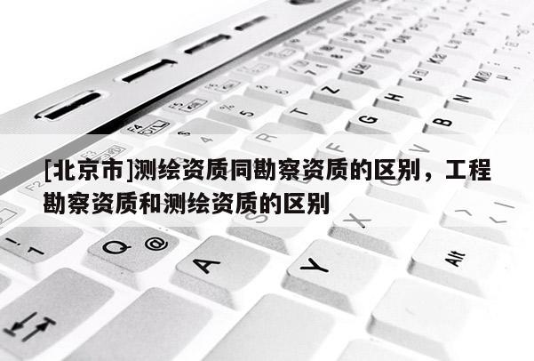 [北京市]測繪資質同勘察資質的區別，工程勘察資質和測繪資質的區別