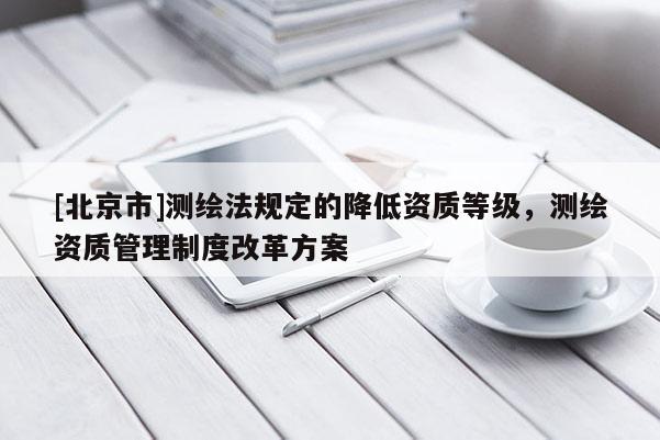 [北京市]測繪法規定的降低資質等級，測繪資質管理制度改革方案