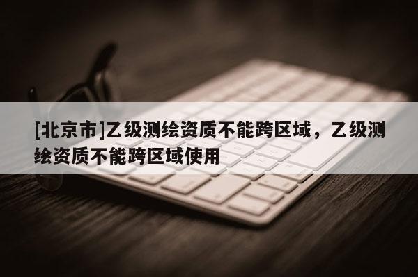 [北京市]乙級測繪資質不能跨區域，乙級測繪資質不能跨區域使用