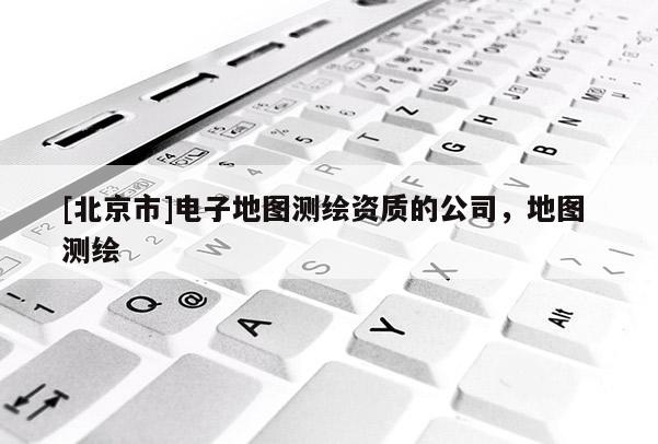 [北京市]電子地圖測繪資質的公司，地圖 測繪
