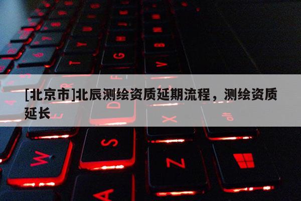 [北京市]北辰測(cè)繪資質(zhì)延期流程，測(cè)繪資質(zhì)延長(zhǎng)