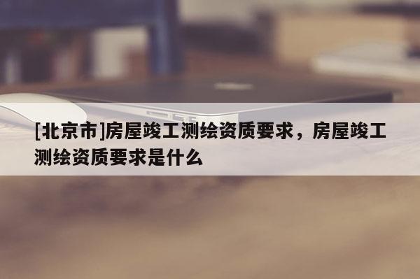 [北京市]房屋竣工測繪資質要求，房屋竣工測繪資質要求是什么