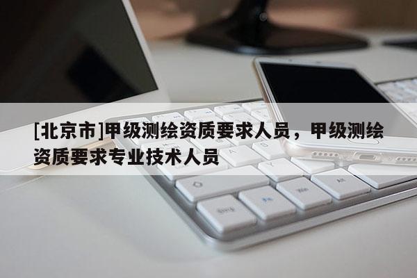 [北京市]甲級測繪資質(zhì)要求人員，甲級測繪資質(zhì)要求專業(yè)技術(shù)人員