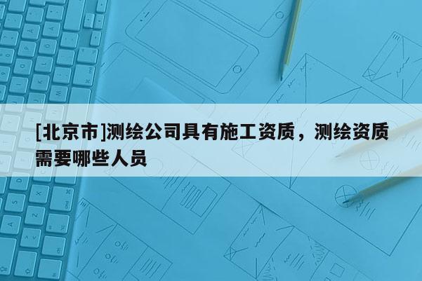 [北京市]測繪公司具有施工資質，測繪資質需要哪些人員