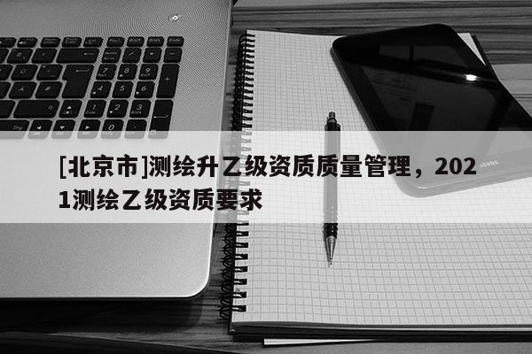 [北京市]測繪升乙級資質質量管理，2021測繪乙級資質要求