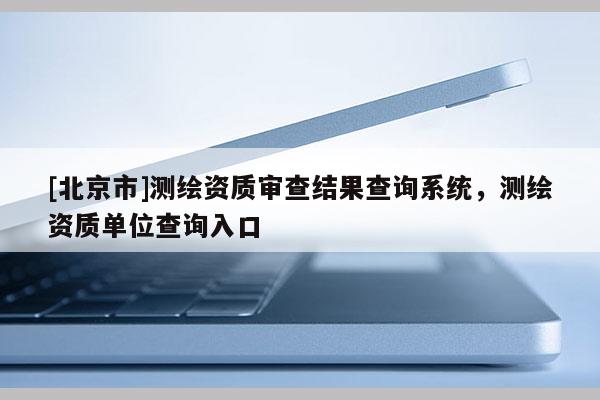 [北京市]測繪資質審查結果查詢系統，測繪資質單位查詢入口