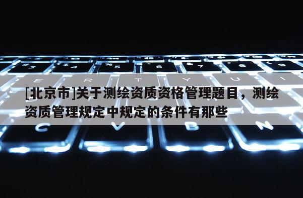 [北京市]關(guān)于測繪資質(zhì)資格管理題目，測繪資質(zhì)管理規(guī)定中規(guī)定的條件有那些