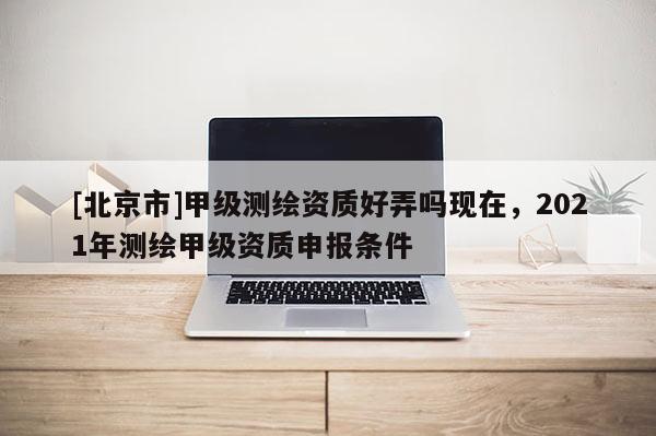 [北京市]甲級測繪資質好弄嗎現在，2021年測繪甲級資質申報條件