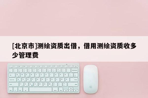 [北京市]測繪資質(zhì)出借，借用測繪資質(zhì)收多少管理費(fèi)