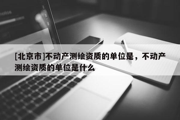 [北京市]不動(dòng)產(chǎn)測(cè)繪資質(zhì)的單位是，不動(dòng)產(chǎn)測(cè)繪資質(zhì)的單位是什么