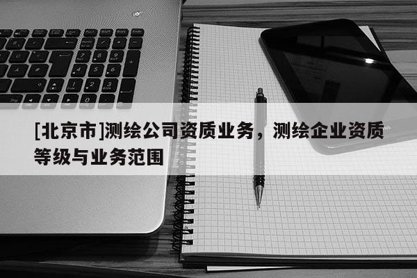 [北京市]測繪公司資質業務，測繪企業資質等級與業務范圍