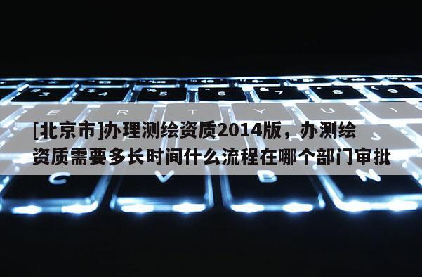 [北京市]辦理測繪資質2014版，辦測繪資質需要多長時間什么流程在哪個部門審批