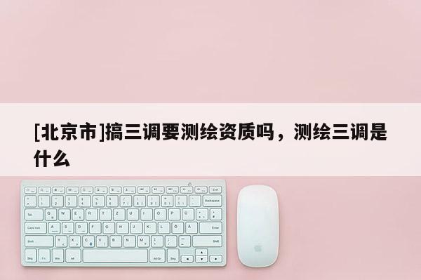 [北京市]搞三調(diào)要測(cè)繪資質(zhì)嗎，測(cè)繪三調(diào)是什么