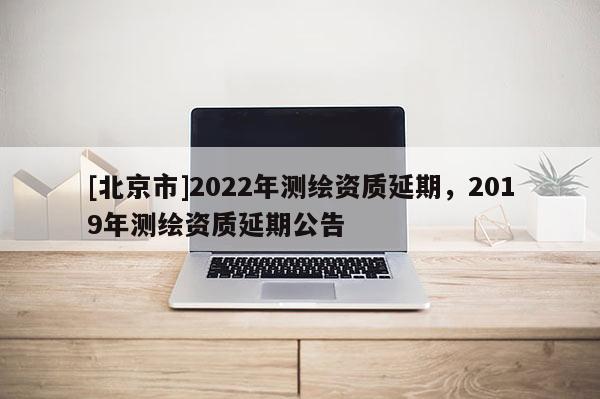[北京市]2022年測繪資質延期，2019年測繪資質延期公告