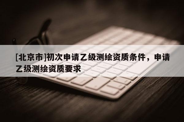 [北京市]初次申請乙級測繪資質條件，申請乙級測繪資質要求