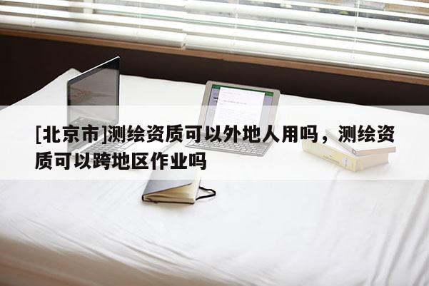 [北京市]測(cè)繪資質(zhì)可以外地人用嗎，測(cè)繪資質(zhì)可以跨地區(qū)作業(yè)嗎