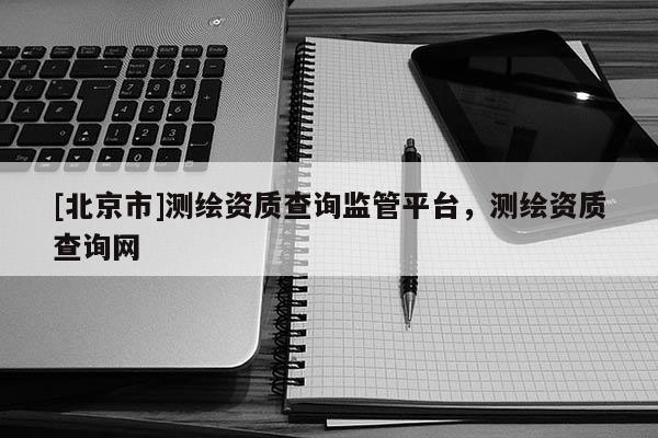 [北京市]測繪資質查詢監管平臺，測繪資質查詢網