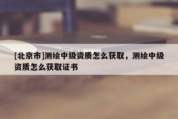 [北京市]測繪中級資質怎么獲取，測繪中級資質怎么獲取證書