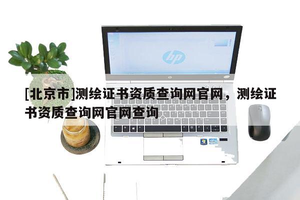 [北京市]測繪證書資質(zhì)查詢網(wǎng)官網(wǎng)，測繪證書資質(zhì)查詢網(wǎng)官網(wǎng)查詢