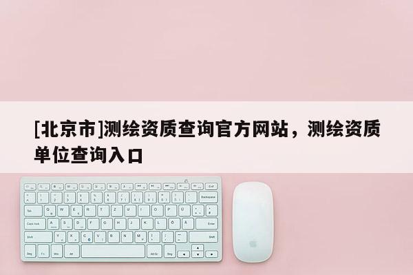 [北京市]測繪資質查詢官方網站，測繪資質單位查詢入口