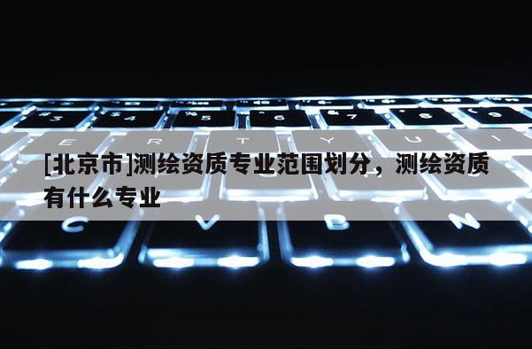 [北京市]測繪資質專業范圍劃分，測繪資質有什么專業