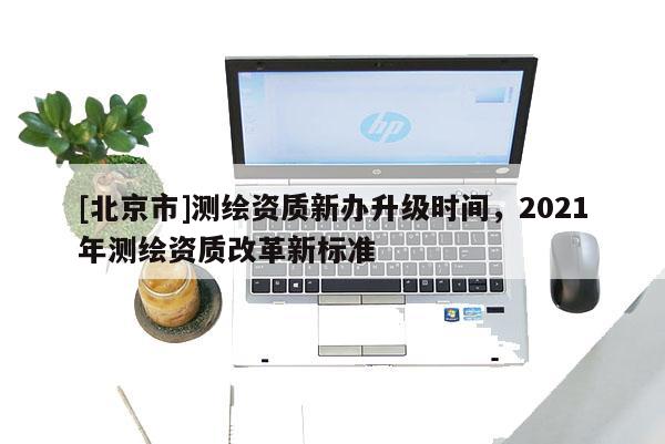 [北京市]測繪資質(zhì)新辦升級時(shí)間，2021年測繪資質(zhì)改革新標(biāo)準(zhǔn)