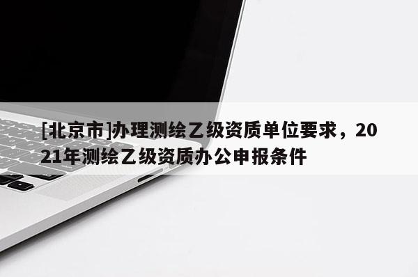 [北京市]辦理測繪乙級資質單位要求，2021年測繪乙級資質辦公申報條件
