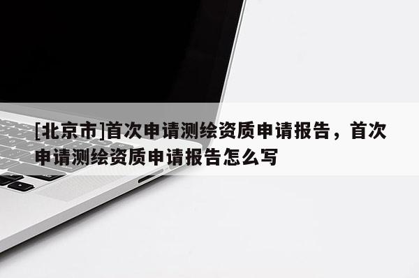 [北京市]首次申請(qǐng)測繪資質(zhì)申請(qǐng)報(bào)告，首次申請(qǐng)測繪資質(zhì)申請(qǐng)報(bào)告怎么寫
