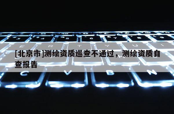[北京市]測繪資質巡查不通過，測繪資質自查報告