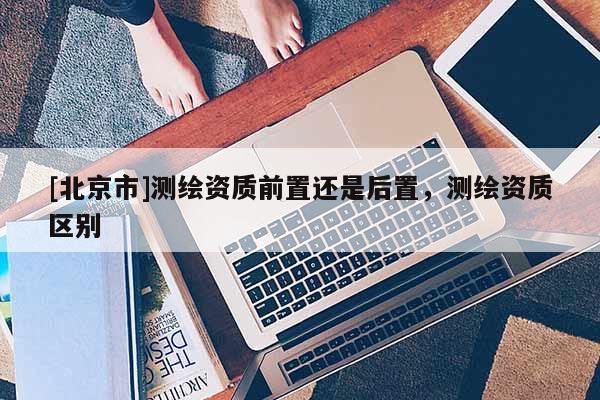[北京市]測繪資質前置還是后置，測繪資質區別
