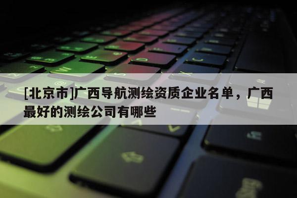 [北京市]廣西導航測繪資質企業名單，廣西最好的測繪公司有哪些