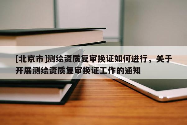 [北京市]測繪資質復審換證如何進行，關于開展測繪資質復審換證工作的通知