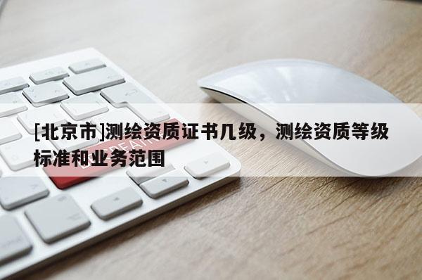 [北京市]測繪資質(zhì)證書幾級，測繪資質(zhì)等級標(biāo)準(zhǔn)和業(yè)務(wù)范圍