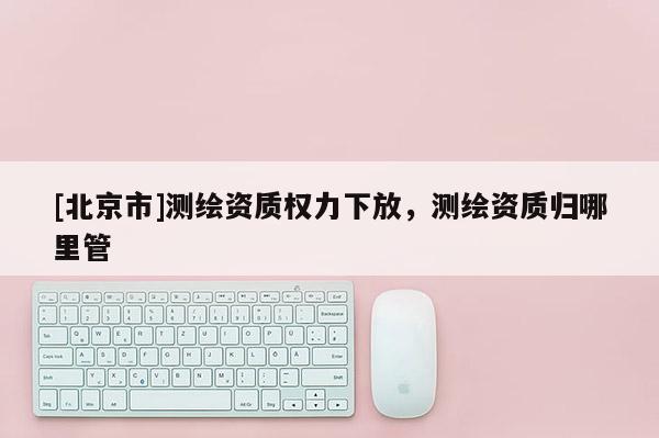 [北京市]測(cè)繪資質(zhì)權(quán)力下放，測(cè)繪資質(zhì)歸哪里管