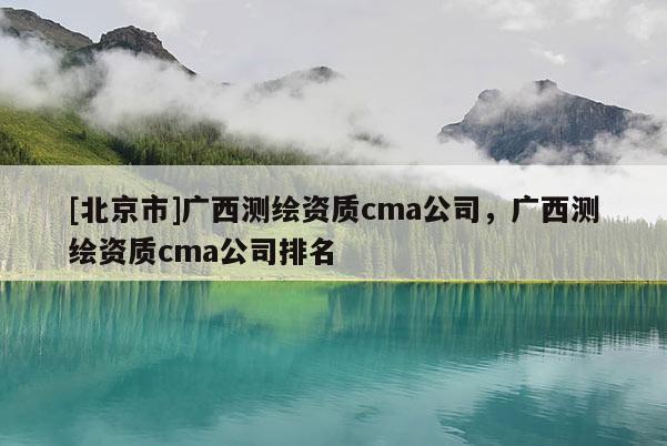 [北京市]廣西測繪資質(zhì)cma公司，廣西測繪資質(zhì)cma公司排名