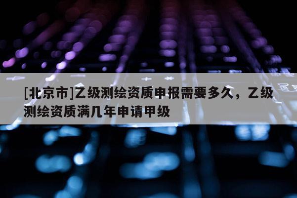 [北京市]乙級測繪資質申報需要多久，乙級測繪資質滿幾年申請甲級