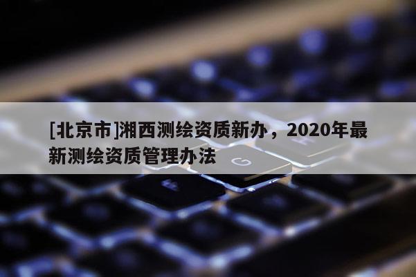 [北京市]湘西測繪資質新辦，2020年最新測繪資質管理辦法