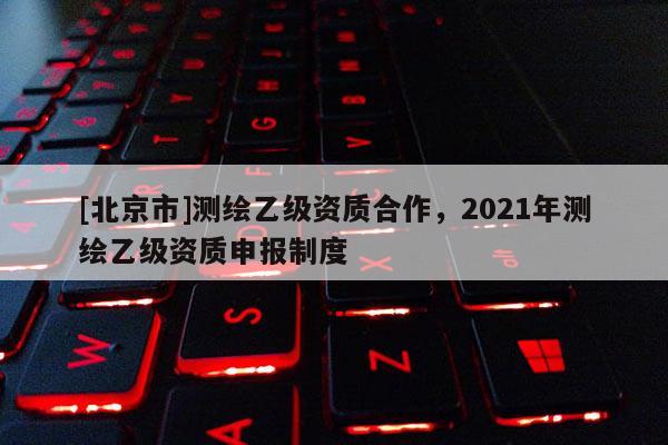 [北京市]測繪乙級資質合作，2021年測繪乙級資質申報制度