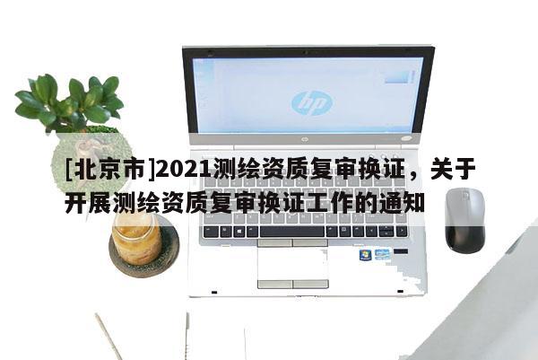 [北京市]2021測繪資質復審換證，關于開展測繪資質復審換證工作的通知