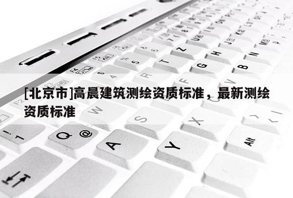 [北京市]高晨建筑測繪資質標準，最新測繪資質標準