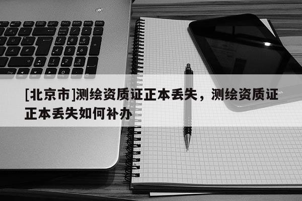 [北京市]測繪資質(zhì)證正本丟失，測繪資質(zhì)證正本丟失如何補(bǔ)辦