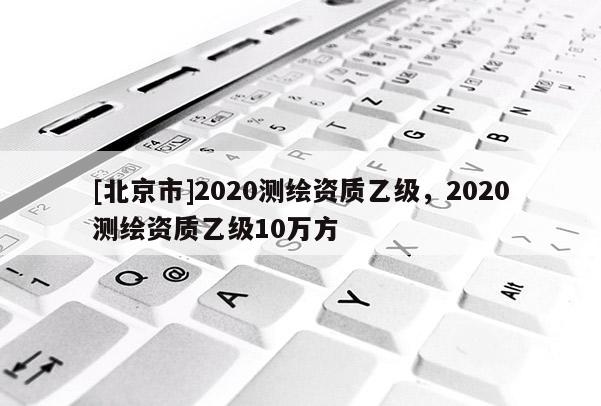 [北京市]2020測繪資質乙級，2020測繪資質乙級10萬方