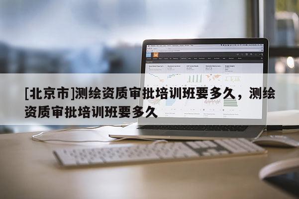[北京市]測繪資質(zhì)審批培訓(xùn)班要多久，測繪資質(zhì)審批培訓(xùn)班要多久