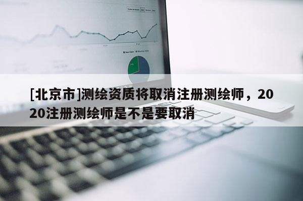 [北京市]測(cè)繪資質(zhì)將取消注冊(cè)測(cè)繪師，2020注冊(cè)測(cè)繪師是不是要取消