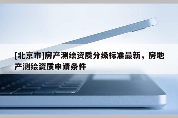 [北京市]房產(chǎn)測繪資質(zhì)分級標(biāo)準(zhǔn)最新，房地產(chǎn)測繪資質(zhì)申請條件