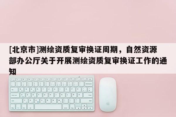 [北京市]測繪資質復審換證周期，自然資源部辦公廳關于開展測繪資質復審換證工作的通知