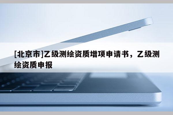 [北京市]乙級測繪資質增項申請書，乙級測繪資質申報