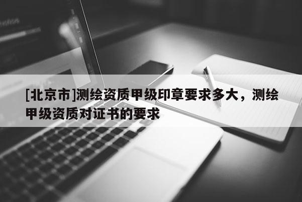 [北京市]測繪資質甲級印章要求多大，測繪甲級資質對證書的要求
