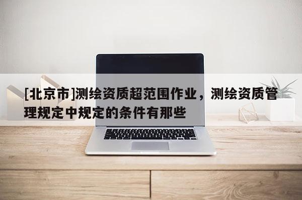 [北京市]測(cè)繪資質(zhì)超范圍作業(yè)，測(cè)繪資質(zhì)管理規(guī)定中規(guī)定的條件有那些