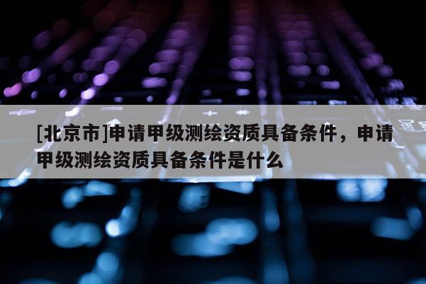 [北京市]申請甲級測繪資質具備條件，申請甲級測繪資質具備條件是什么